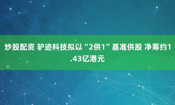 炒股配资 驴迹科技拟以“2供1”基准供股 净筹约1.43亿港元