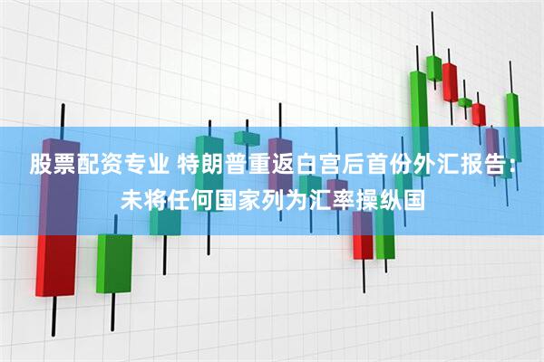股票配资专业 特朗普重返白宫后首份外汇报告：未将任何国家列为汇率操纵国