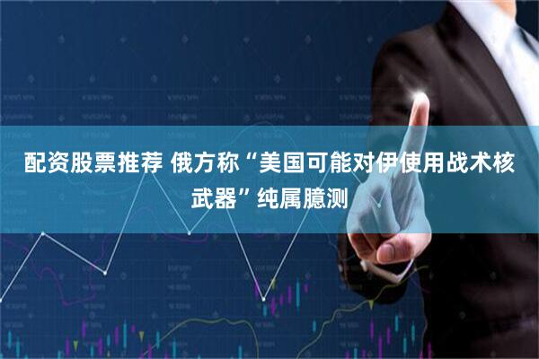 配资股票推荐 俄方称“美国可能对伊使用战术核武器”纯属臆测