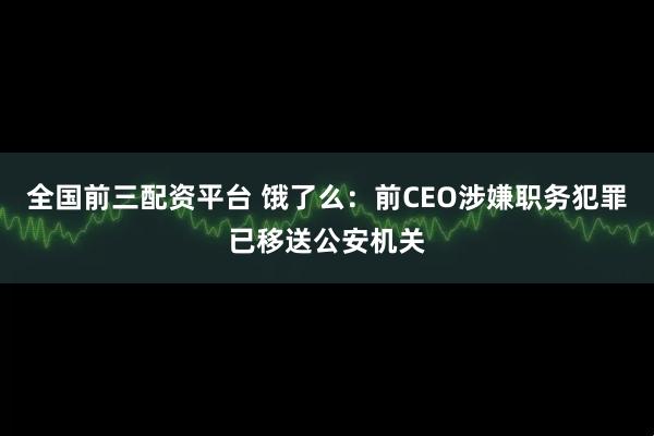 全国前三配资平台 饿了么：前CEO涉嫌职务犯罪已移送公安机关