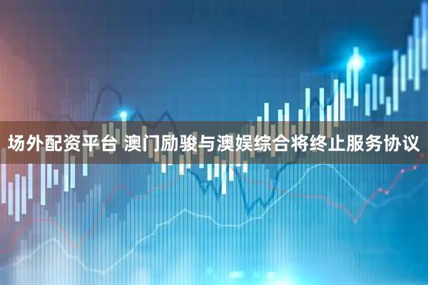 场外配资平台 澳门励骏与澳娱综合将终止服务协议