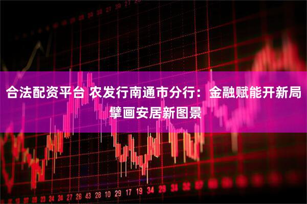 合法配资平台 农发行南通市分行：金融赋能开新局 擘画安居新图景