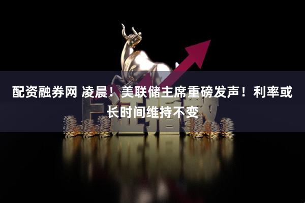 配资融券网 凌晨！美联储主席重磅发声！利率或长时间维持不变