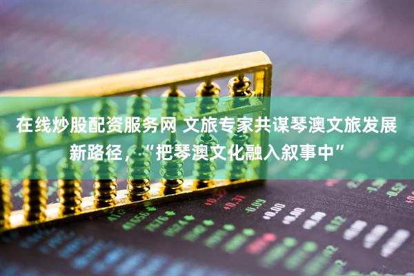在线炒股配资服务网 文旅专家共谋琴澳文旅发展新路径，“把琴澳文化融入叙事中”