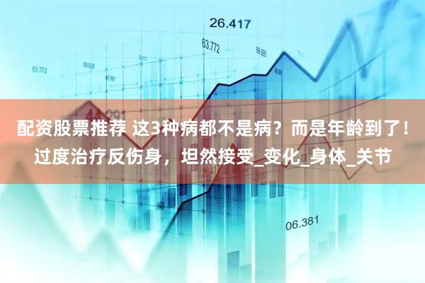 配资股票推荐 这3种病都不是病？而是年龄到了！过度治疗反伤身，坦然接受_变化_身体_关节
