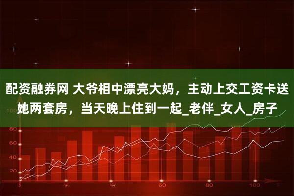 配资融券网 大爷相中漂亮大妈，主动上交工资卡送她两套房，当天晚上住到一起_老伴_女人_房子