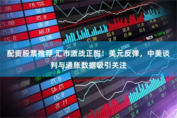配资股票推荐 汇市激战正酣！美元反弹，中美谈判与通胀数据吸引关注