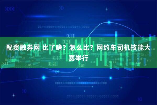 配资融券网 比了啥？怎么比？网约车司机技能大赛举行