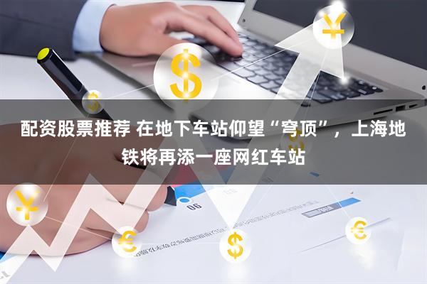 配资股票推荐 在地下车站仰望“穹顶”，上海地铁将再添一座网红车站