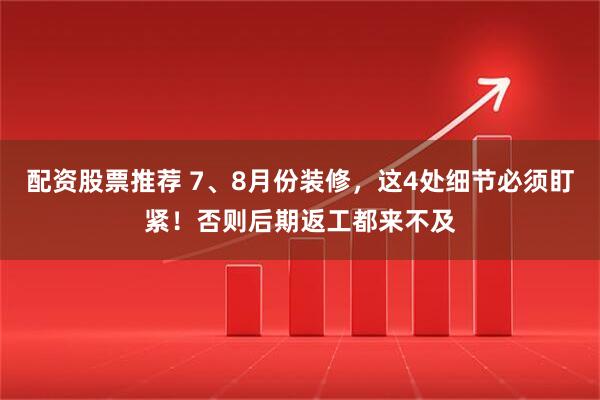配资股票推荐 7、8月份装修，这4处细节必须盯紧！否则后期返工都来不及