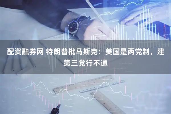 配资融券网 特朗普批马斯克：美国是两党制，建第三党行不通