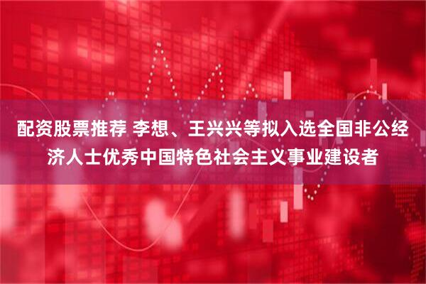 配资股票推荐 李想、王兴兴等拟入选全国非公经济人士优秀中国特色社会主义事业建设者