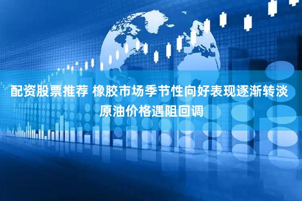配资股票推荐 橡胶市场季节性向好表现逐渐转淡 原油价格遇阻回调