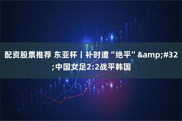 配资股票推荐 东亚杯丨补时遭“绝平”&#32;中国女足2:2战平韩国