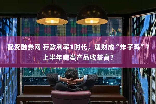 配资融券网 存款利率1时代，理财成“炸子鸡”？上半年哪类产品收益高？