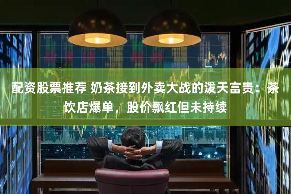 配资股票推荐 奶茶接到外卖大战的泼天富贵：茶饮店爆单，股价飘红但未持续