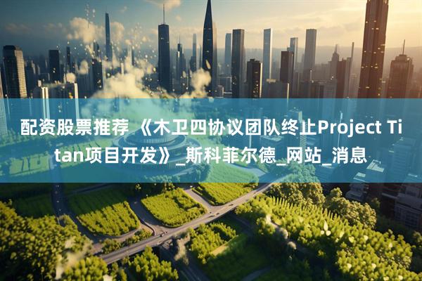 配资股票推荐 《木卫四协议团队终止Project Titan项目开发》_斯科菲尔德_网站_消息