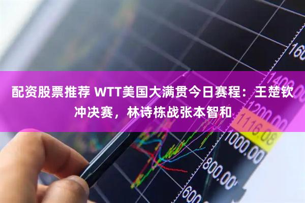 配资股票推荐 WTT美国大满贯今日赛程：王楚钦冲决赛，林诗栋战张本智和