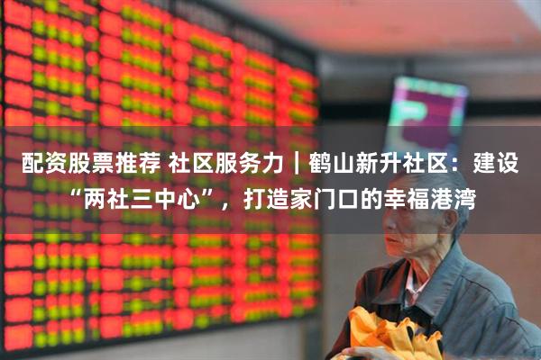 配资股票推荐 社区服务力｜鹤山新升社区：建设“两社三中心”，打造家门口的幸福港湾