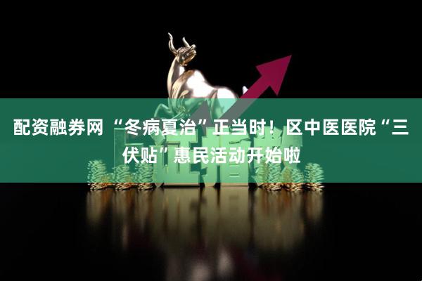 配资融券网 “冬病夏治”正当时！区中医医院“三伏贴”惠民活动开始啦