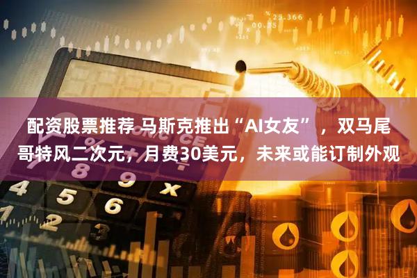 配资股票推荐 马斯克推出“AI女友” ，双马尾哥特风二次元，月费30美元，未来或能订制外观