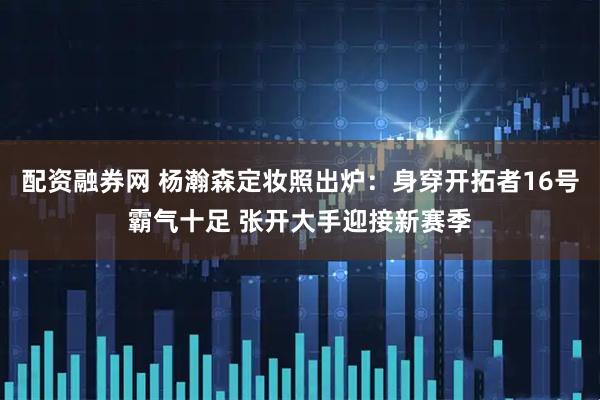 配资融券网 杨瀚森定妆照出炉：身穿开拓者16号霸气十足 张开大手迎接新赛季