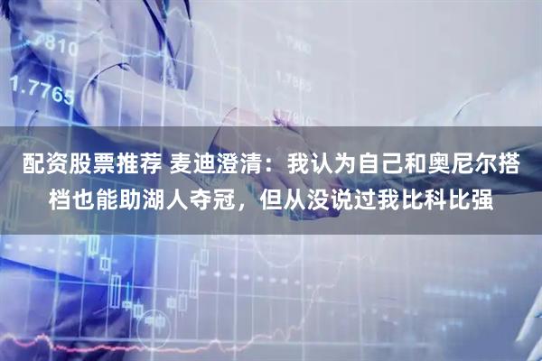 配资股票推荐 麦迪澄清：我认为自己和奥尼尔搭档也能助湖人夺冠，但从没说过我比科比强