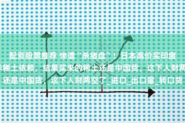 配资股票推荐 惨遭“杀猪盘”！日本高价买印度稀土，宣称已摆脱对华稀土依赖，结果买来的稀土还是中国货，这下人财两空了_进口_出口量_转口货